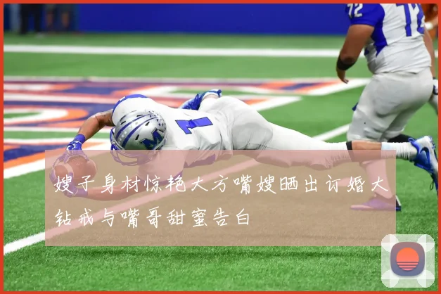 嫂子身材惊艳大方嘴嫂晒出订婚大钻戒与嘴哥甜蜜告白