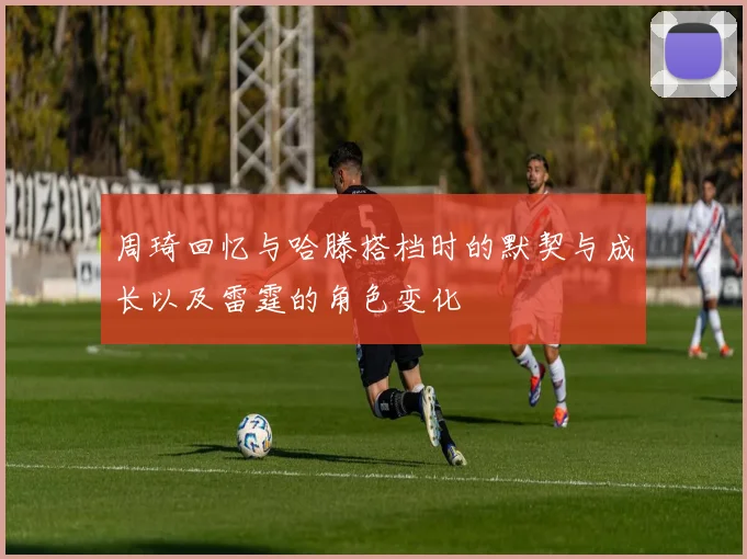 周琦回忆与哈滕搭档时的默契与成长以及雷霆的角色变化