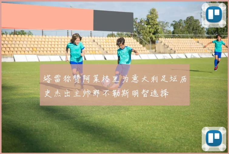 塔雷称赞阿莱格里为意大利足坛历史杰出主帅那不勒斯明智选择