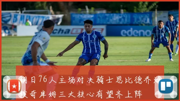 明日76人主场对决骑士恩比德乔治埃奇库姆三大核心有望齐上阵