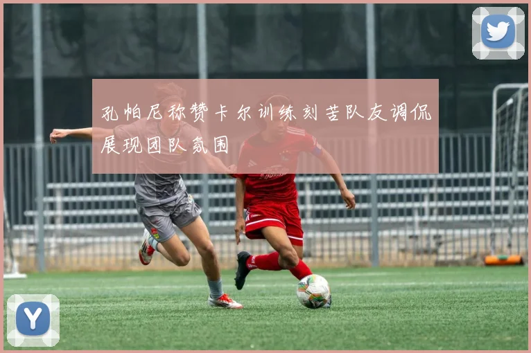 孔帕尼称赞卡尔训练刻苦队友调侃展现团队氛围