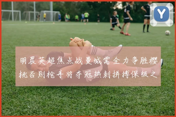 明晨英超焦点战曼城需全力争胜樱桃否则枪手将夺冠热刺拼搏保级之路