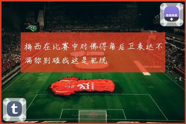 梅西在比赛中对佛得角后卫表达不满称别碰我这是犯规