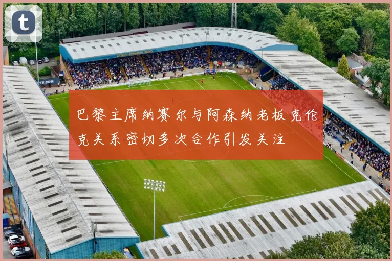巴黎主席纳赛尔与阿森纳老板克伦克关系密切多次合作引发关注
