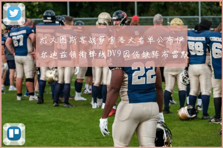尤文图斯客战萨索洛大名单公布伊尔迪兹领衔锋线DV9因伤缺阵布雷默在列
