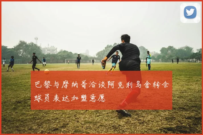 巴黎与摩纳哥洽谈阿克利乌舍转会球员表达加盟意愿