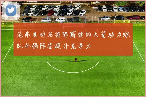范弗里特或将降薪续约火箭助力球队补强阵容提升竞争力