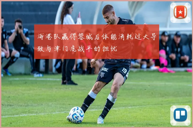 海港队赢得蓉城后体能消耗过大导致与津门虎战平的担忧