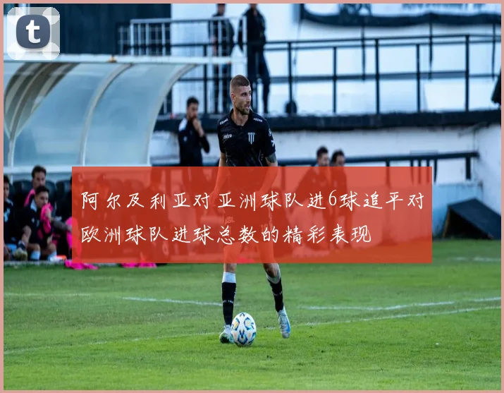 阿尔及利亚对亚洲球队进6球追平对欧洲球队进球总数的精彩表现