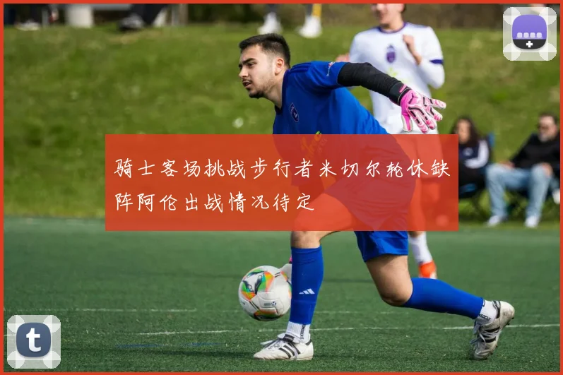 骑士客场挑战步行者米切尔轮休缺阵阿伦出战情况待定