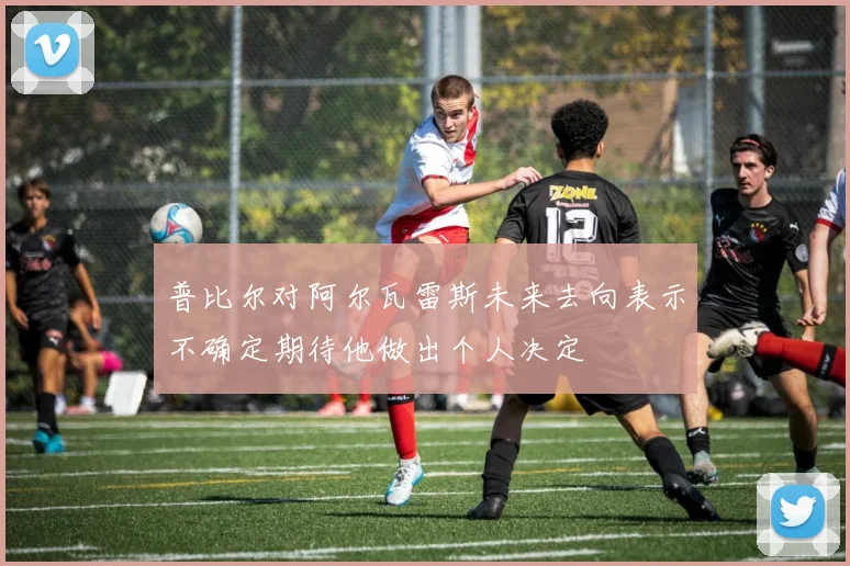 普比尔对阿尔瓦雷斯未来去向表示不确定期待他做出个人决定