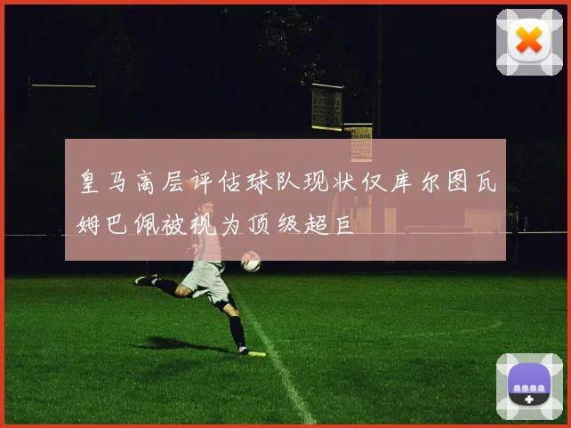 皇马高层评估球队现状仅库尔图瓦姆巴佩被视为顶级超巨