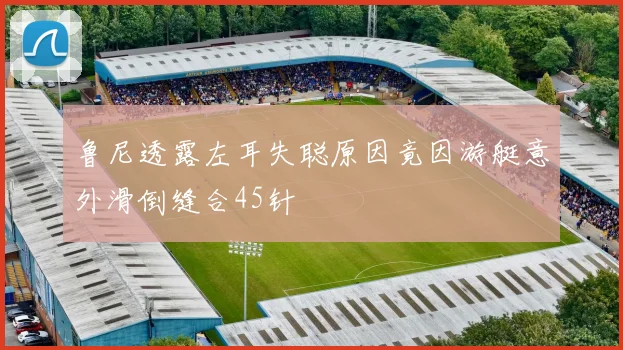 鲁尼透露左耳失聪原因竟因游艇意外滑倒缝合45针