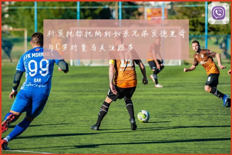 科莫托称托纳利如亲兄弟莫德里奇与C罗对皇马关注颇多