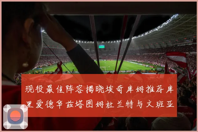 现役最佳阵容揭晓埃奇库姆推荐库里爱德华兹塔图姆杜兰特与文班亚马