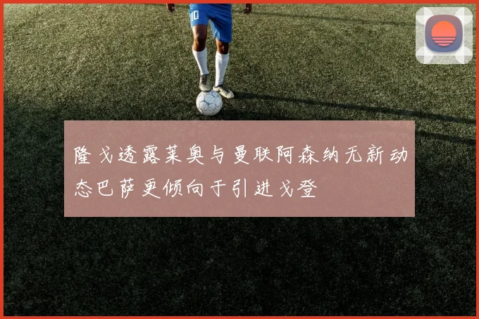 隆戈透露莱奥与曼联阿森纳无新动态巴萨更倾向于引进戈登