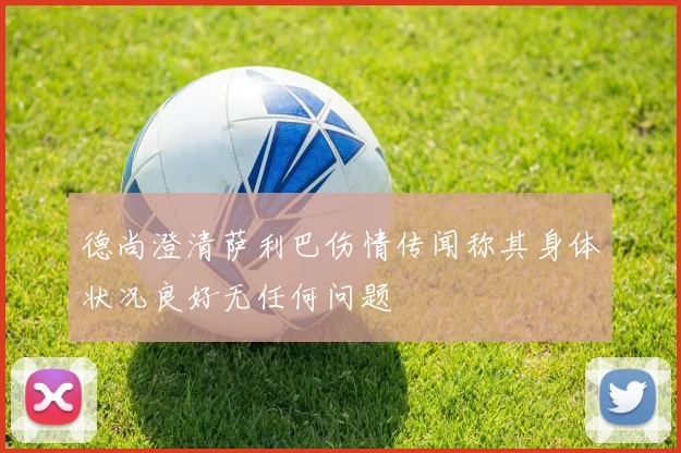德尚澄清萨利巴伤情传闻称其身体状况良好无任何问题