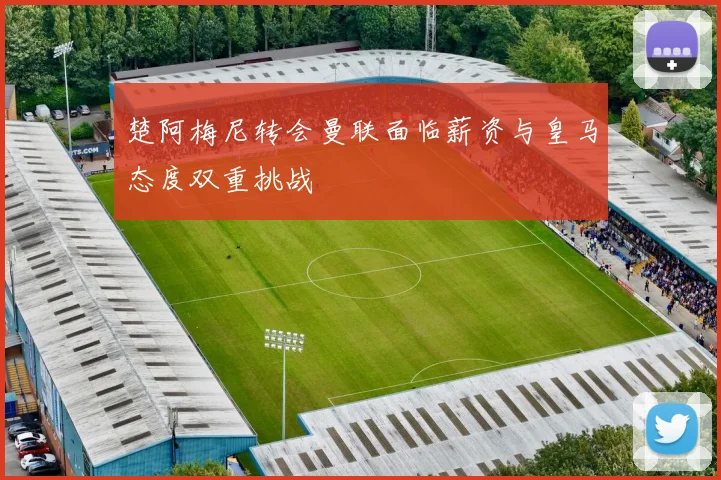 楚阿梅尼转会曼联面临薪资与皇马态度双重挑战