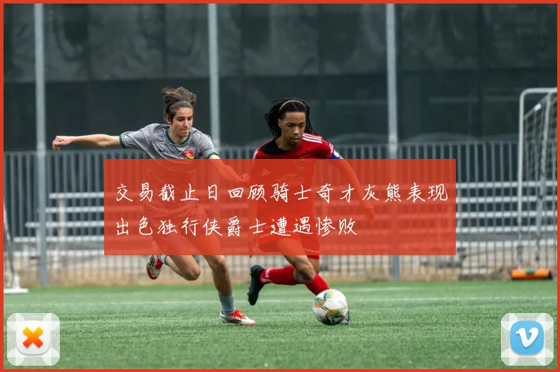 交易截止日回顾骑士奇才灰熊表现出色独行侠爵士遭遇惨败