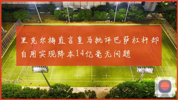 里克尔梅直言皇马批评巴萨杠杆却自用实现降本14亿毫无问题