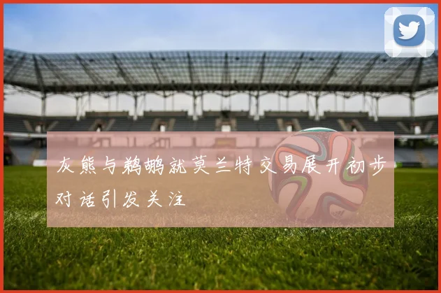 灰熊与鹈鹕就莫兰特交易展开初步对话引发关注