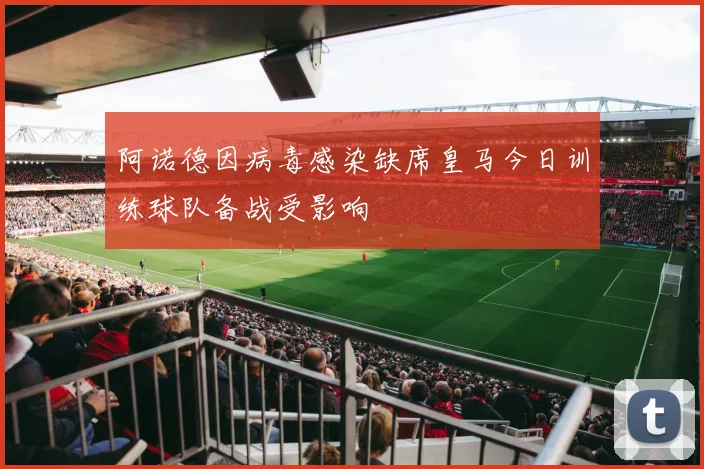 阿诺德因病毒感染缺席皇马今日训练球队备战受影响
