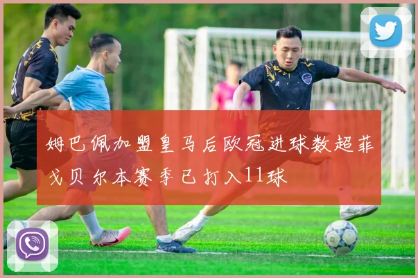 姆巴佩加盟皇马后欧冠进球数超菲戈贝尔本赛季已打入11球