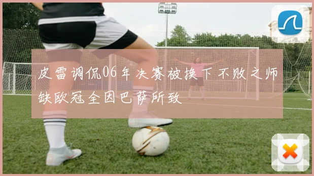 皮雷调侃06年决赛被换下不败之师缺欧冠全因巴萨所致
