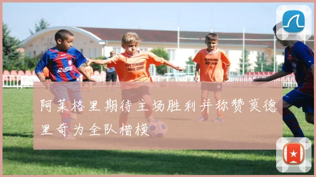 阿莱格里期待主场胜利并称赞莫德里奇为全队楷模
